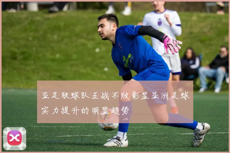 亚足联球队五战不败彰显亚洲足球实力提升的明显趋势