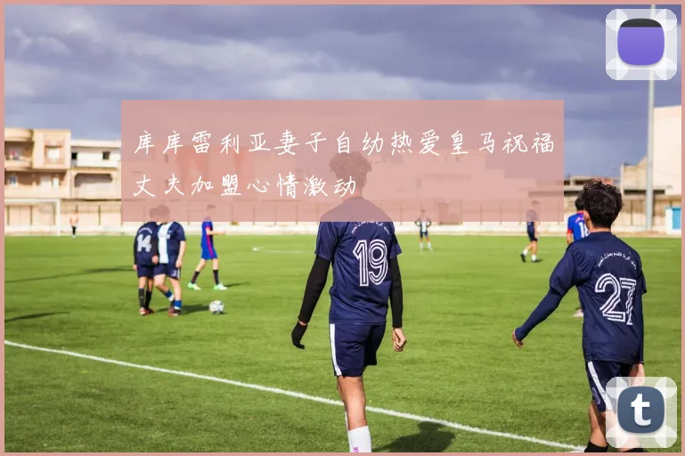 库库雷利亚妻子自幼热爱皇马祝福丈夫加盟心情激动