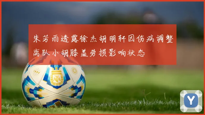 朱芳雨透露徐杰胡明轩因伤病调整离队小胡膝盖劳损影响状态