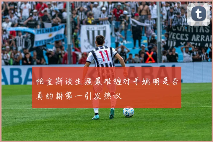 帕金斯谈生涯最难缠对手姚明是否真的排第一引发热议