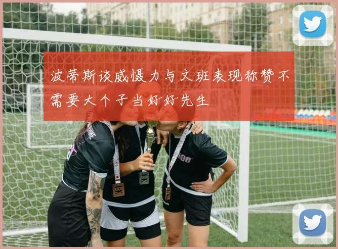 波蒂斯谈威慑力与文班表现称赞不需要大个子当好好先生