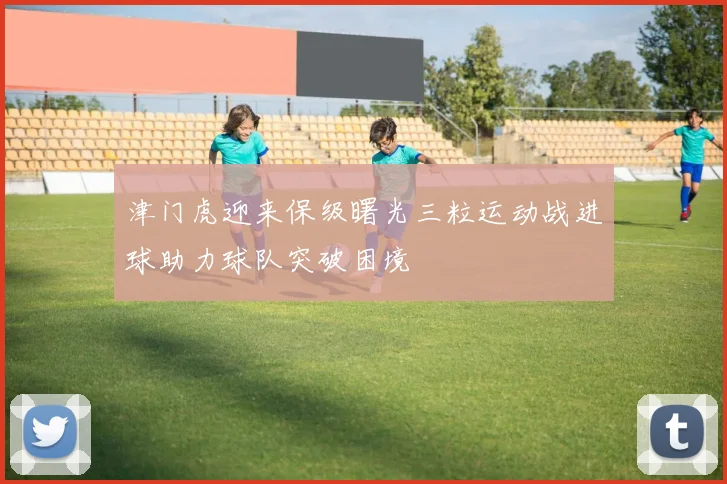 津门虎迎来保级曙光三粒运动战进球助力球队突破困境
