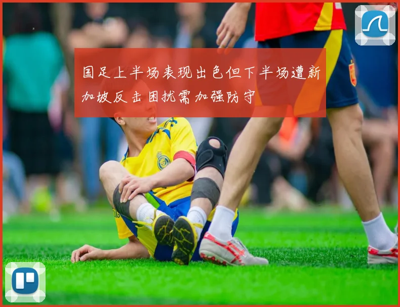 国足上半场表现出色但下半场遭新加坡反击困扰需加强防守