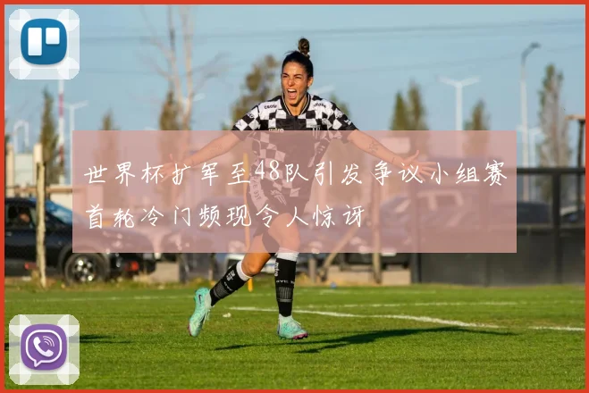 世界杯扩军至48队引发争议小组赛首轮冷门频现令人惊讶