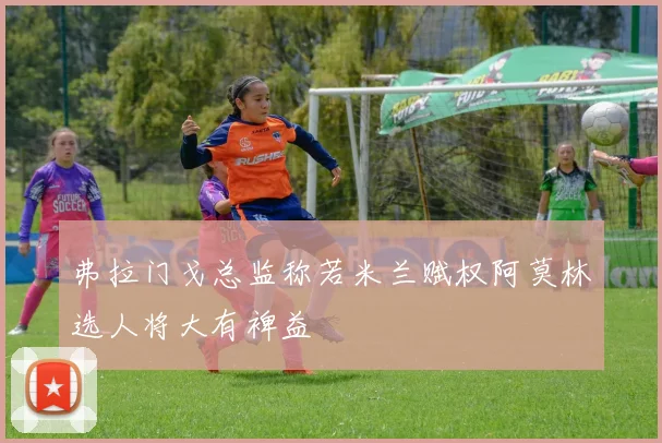 弗拉门戈总监称若米兰赋权阿莫林选人将大有裨益