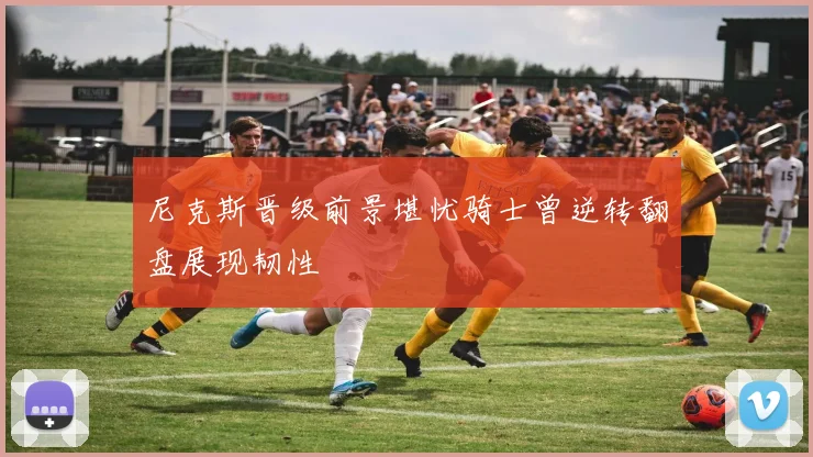 尼克斯晋级前景堪忧骑士曾逆转翻盘展现韧性