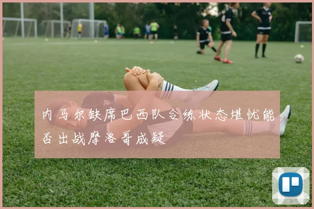 内马尔缺席巴西队合练状态堪忧能否出战摩洛哥成疑
