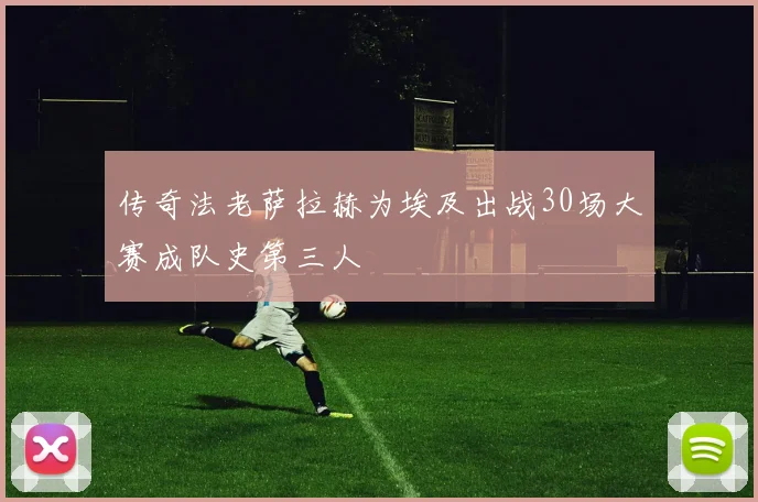 传奇法老萨拉赫为埃及出战30场大赛成队史第三人