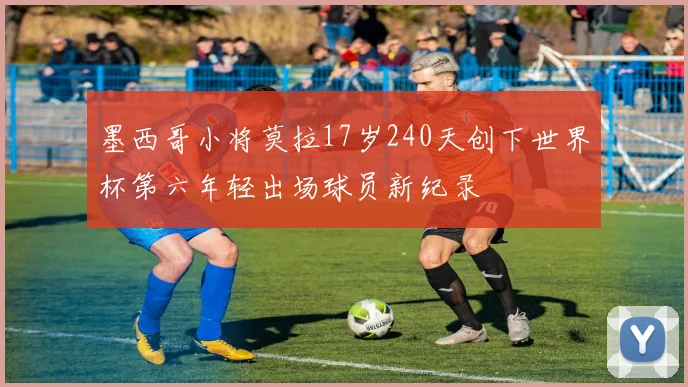 墨西哥小将莫拉17岁240天创下世界杯第六年轻出场球员新纪录
