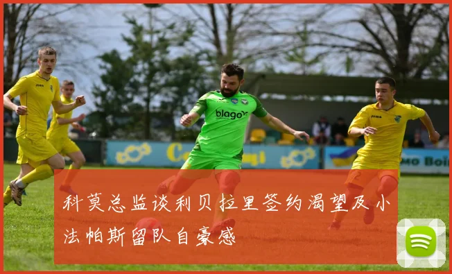 科莫总监谈利贝拉里签约渴望及小法帕斯留队自豪感