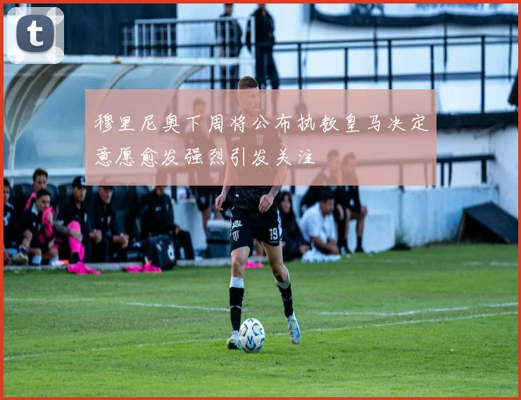 穆里尼奥下周将公布执教皇马决定意愿愈发强烈引发关注