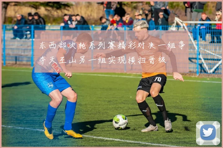 东西部次轮系列赛精彩对决一组争夺天王山另一组实现横扫晋级