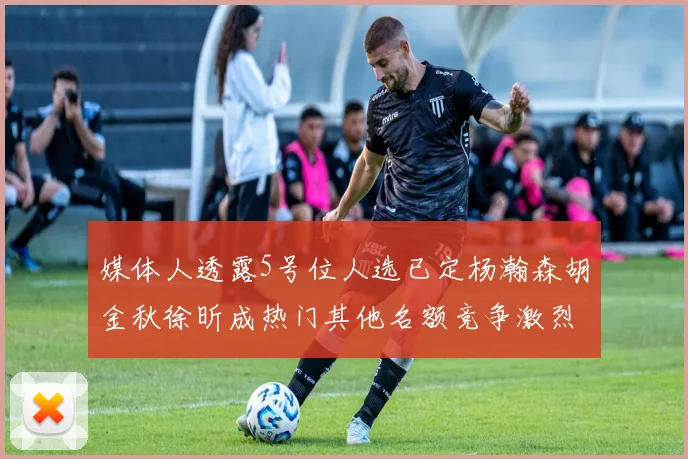 媒体人透露5号位人选已定杨瀚森胡金秋徐昕成热门其他名额竞争激烈