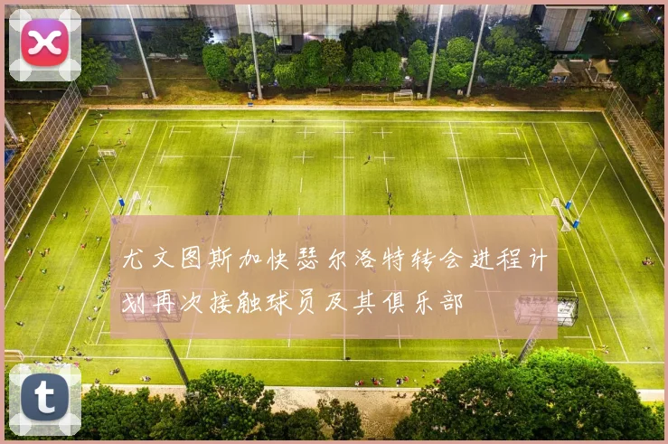 尤文图斯加快瑟尔洛特转会进程计划再次接触球员及其俱乐部