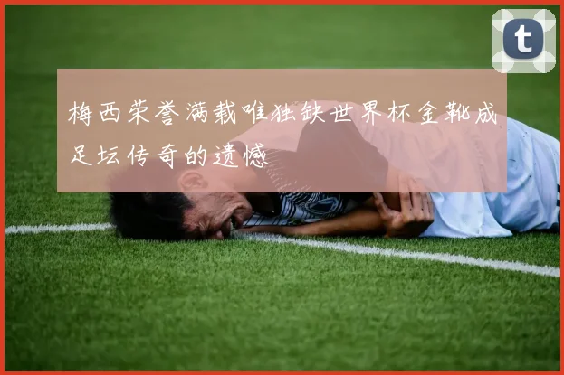 梅西荣誉满载唯独缺世界杯金靴成足坛传奇的遗憾