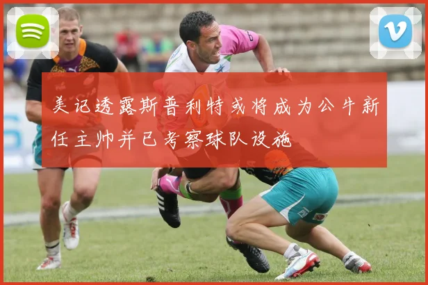 美记透露斯普利特或将成为公牛新任主帅并已考察球队设施