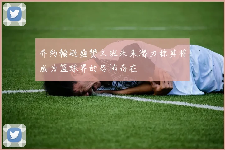 乔约翰逊盛赞文班未来潜力称其将成为篮球界的恐怖存在