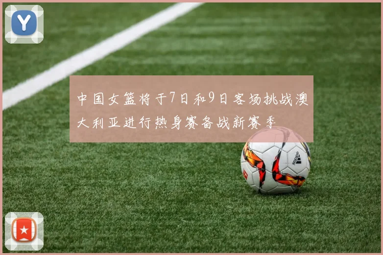 中国女篮将于7日和9日客场挑战澳大利亚进行热身赛备战新赛季