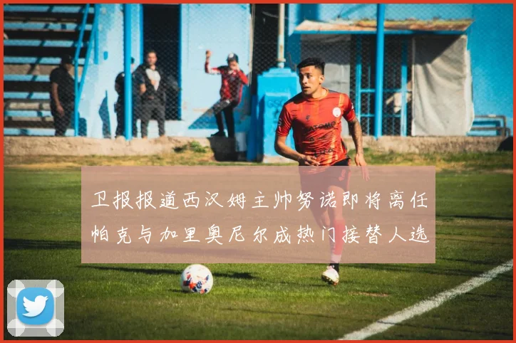 卫报报道西汉姆主帅努诺即将离任帕克与加里奥尼尔成热门接替人选