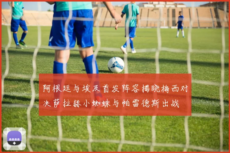 阿根廷与埃及首发阵容揭晓梅西对决萨拉赫小蜘蛛与帕雷德斯出战