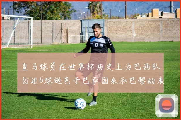 皇马球员在世界杯历史上为巴西队打进6球逊色于巴萨国米和巴黎的表现