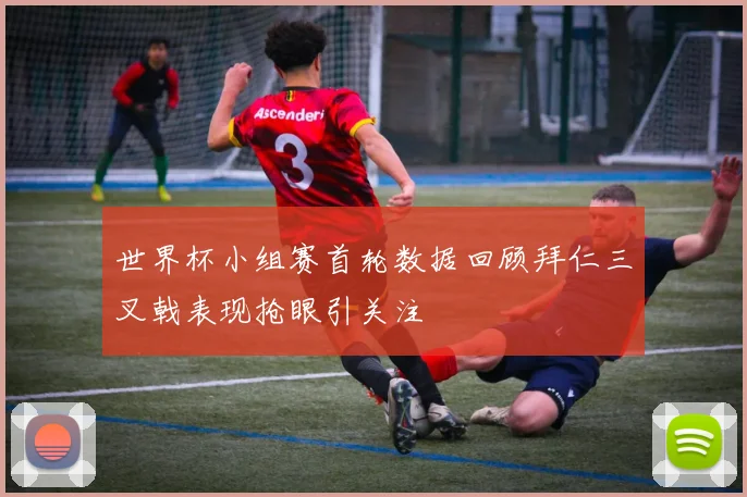 世界杯小组赛首轮数据回顾拜仁三叉戟表现抢眼引关注