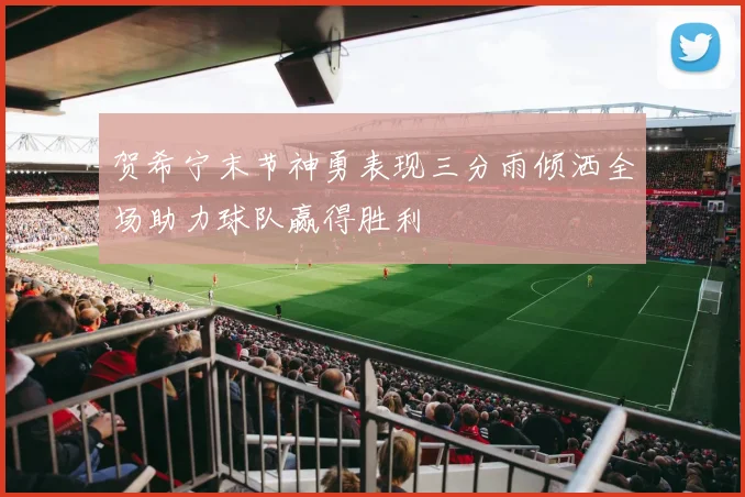 贺希宁末节神勇表现三分雨倾洒全场助力球队赢得胜利